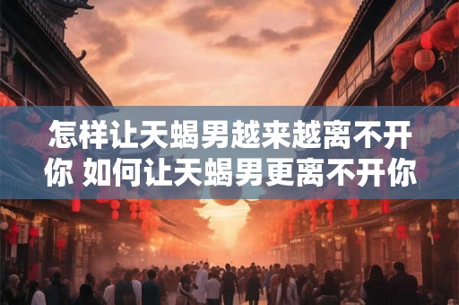 怎样让天蝎男越来越离不开你 如何让天蝎男更离不开你