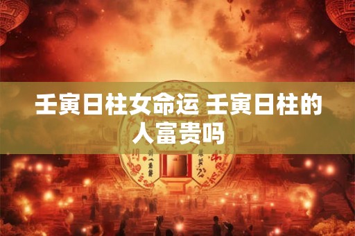 壬寅日柱女命运 壬寅日柱的人富贵吗