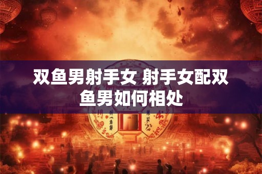 双鱼男射手女 射手女配双鱼男如何相处 双鱼男射手女 射手女配双鱼男如何相处