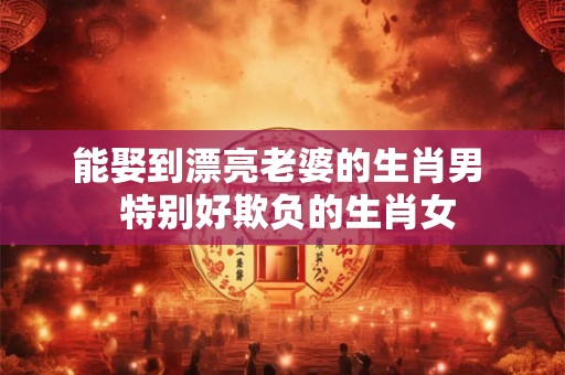 能娶到漂亮老婆的生肖男  特别好欺负的生肖女