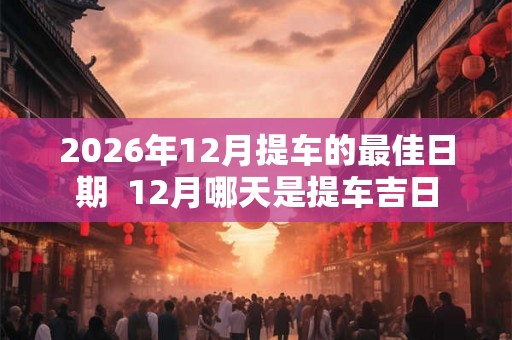 2026年12月提车的最佳日期  12月哪天是提车吉日