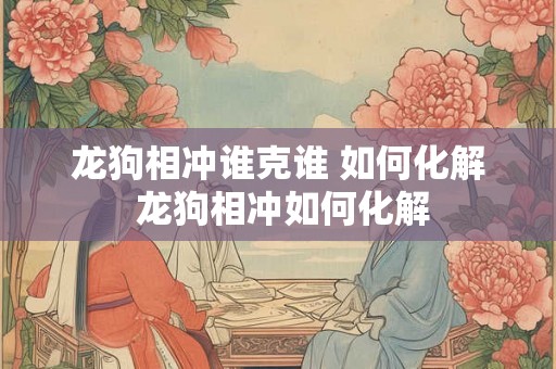 龙狗相冲谁克谁 如何化解 龙狗相冲如何化解