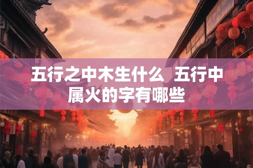 五行之中木生什么  五行中属火的字有哪些