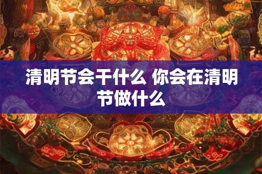 清明节会干什么 你会在清明节做什么