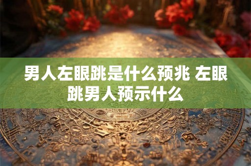 男人左眼跳是什么预兆 左眼跳男人预示什么 男人左眼跳是什么预兆 左眼跳男人预示什么