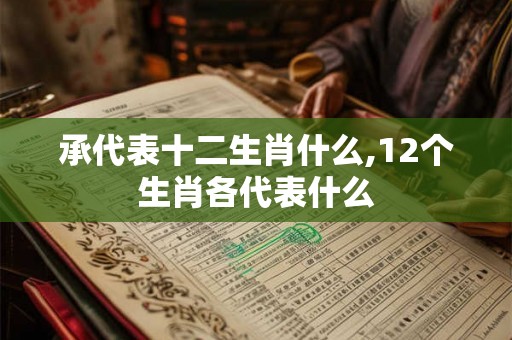 承代表十二生肖什么,12个生肖各代表什么 承代表十二生肖什么,12个生肖各代表什么