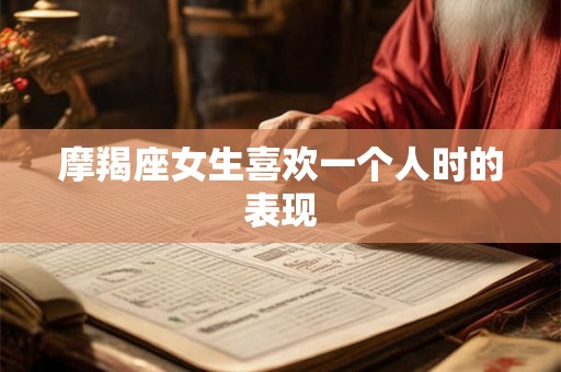 摩羯座女生喜欢一个人时的表现 摩羯座女生喜欢一个人时的表现