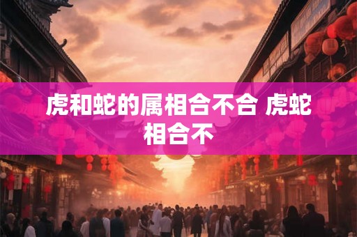 虎和蛇的属相合不合 虎蛇相合不