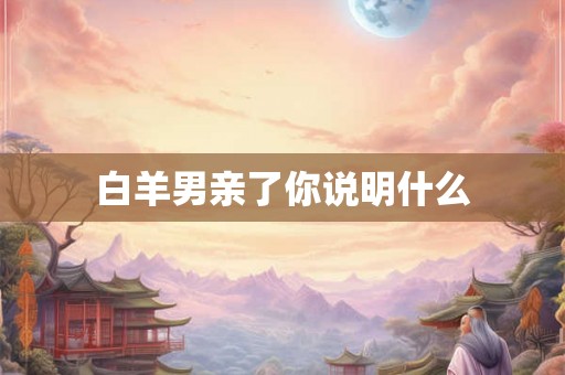 白羊男亲了你说明什么 白羊男亲了你说明什么