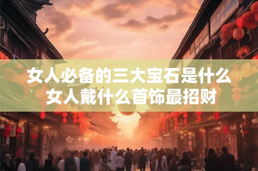 女人必备的三大宝石是什么 女人戴什么首饰最招财