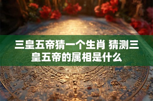 三皇五帝猜一个生肖 猜测三皇五帝的属相是什么
