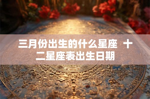 三月份出生的什么星座  十二星座表出生日期