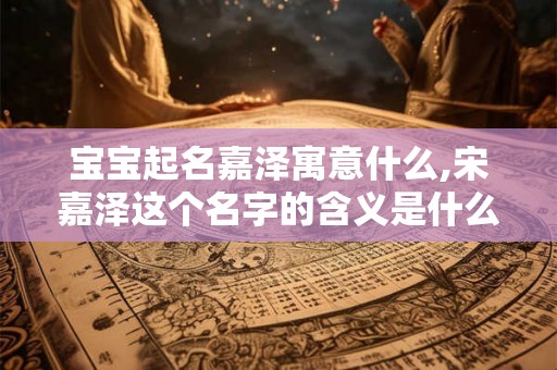 宝宝起名嘉泽寓意什么,宋嘉泽这个名字的含义是什么