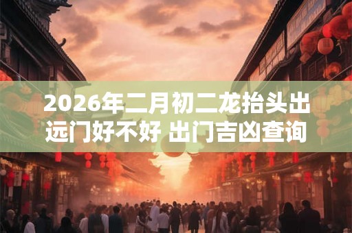 2026年二月初二龙抬头出远门好不好 出门吉凶查询