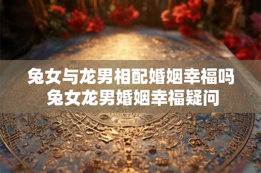 兔女与龙男相配婚姻幸福吗 兔女龙男婚姻幸福疑问