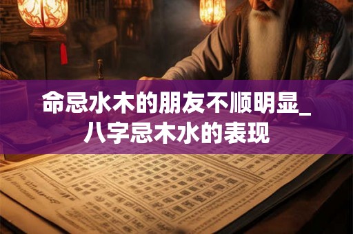 命忌水木的朋友不顺明显_八字忌木水的表现 命忌水木的朋友不顺明显_八字忌木水的表现