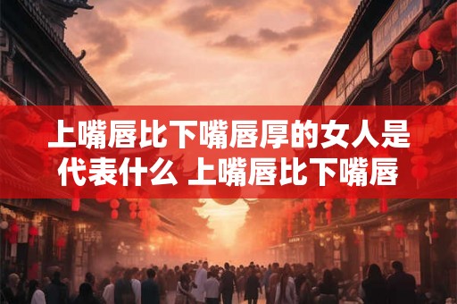 上嘴唇比下嘴唇厚的女人是代表什么 上嘴唇比下嘴唇厚的女人代表什么有什么特点