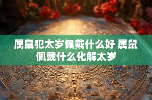 属鼠犯太岁佩戴什么好 属鼠佩戴什么化解太岁