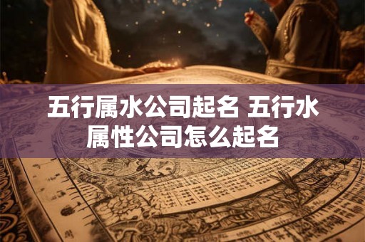 五行属水公司起名 五行水属性公司怎么起名