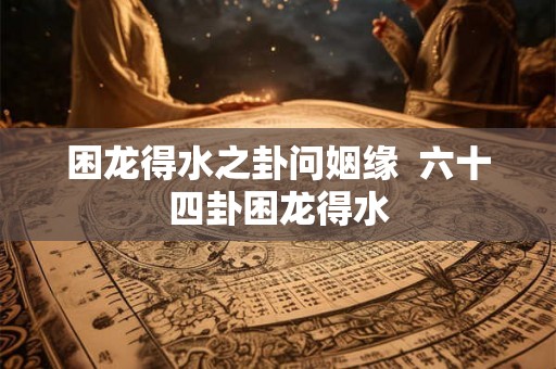 困龙得水之卦问姻缘 六十四卦困龙得水 困龙得水之卦问姻缘 六十四卦困龙得水
