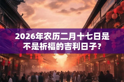 2026年农历二月十七日是不是祈福的吉利日子？