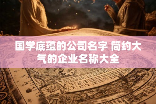 国学底蕴的公司名字 简约大气的企业名称大全 国学底蕴的公司名字 简约大气的企业名称大全