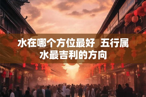 水在哪个方位最好  五行属水最吉利的方向