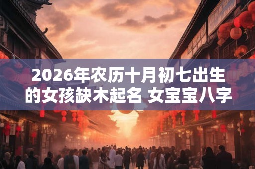 2026年农历十月初七出生的女孩缺木起名 女宝宝八字缺木名字大全 2026年农历十月初七出生的女孩缺木起名 女宝宝八字缺木名字大全