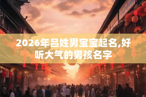 2026年吕姓男宝宝起名,好听大气的男孩名字