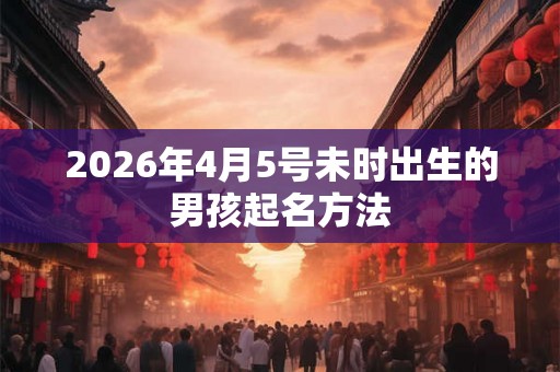 2026年4月5号未时出生的男孩起名方法