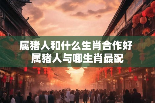 属猪人和什么生肖合作好 属猪人与哪生肖最配