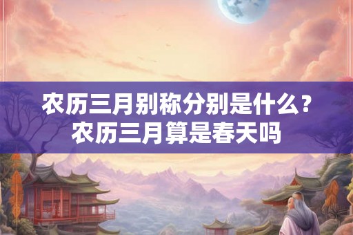 农历三月别称分别是什么?农历三月算是春天吗 农历三月别称分别是什么?农历三月算是春天吗