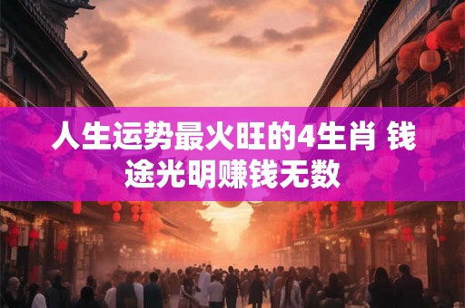 人生运势最火旺的4生肖 钱途光明赚钱无数 人生运势最火旺的4生肖 钱途光明赚钱无数