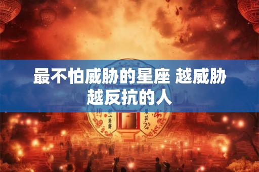 最不怕威胁的星座 越威胁越反抗的人