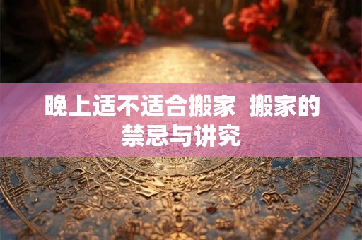 晚上适不适合搬家  搬家的禁忌与讲究