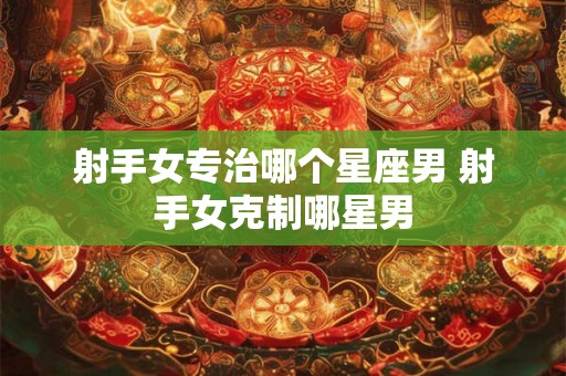 射手女专治哪个星座男 射手女克制哪星男 射手女专治哪个星座男 射手女克制哪星男