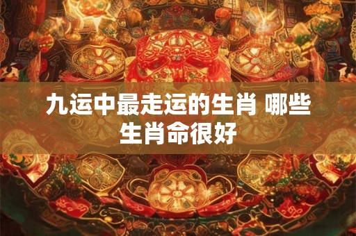 九运中最走运的生肖 哪些生肖命很好