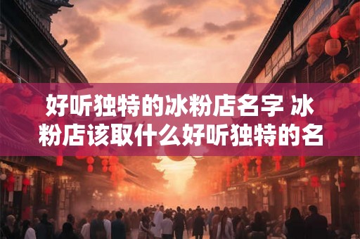 好听独特的冰粉店名字 冰粉店该取什么好听独特的名字
