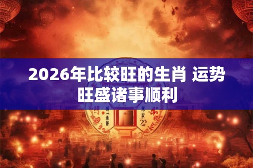 2026年比较旺的生肖 运势旺盛诸事顺利