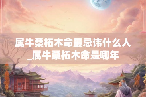属牛桑柘木命最忌讳什么人_属牛桑柘木命是哪年