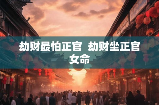 劫财最怕正官 劫财坐正官女命 劫财最怕正官 劫财坐正官女命