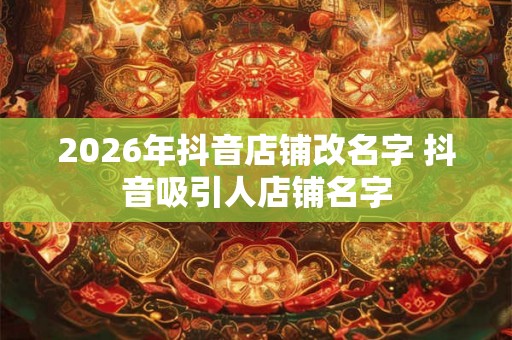 2026年抖音店铺改名字 抖音吸引人店铺名字 2026年抖音店铺改名字 抖音吸引人店铺名字