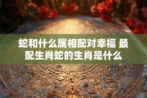 蛇和什么属相配对幸福 最配生肖蛇的生肖是什么