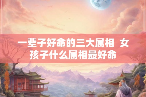 一辈子好命的三大属相 女孩子什么属相最好命 一辈子好命的三大属相 女孩子什么属相最好命