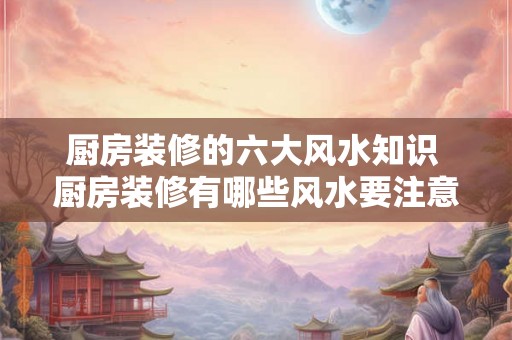 厨房装修的六大风水知识 厨房装修有哪些风水要注意