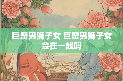 巨蟹男狮子女 巨蟹男狮子女会在一起吗
