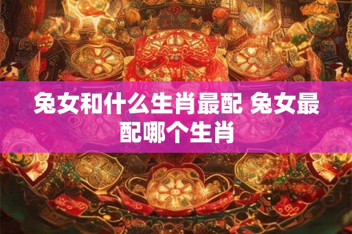 兔女和什么生肖最配 兔女最配哪个生肖 兔女和什么生肖最配 兔女最配哪个生肖