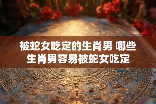 被蛇女吃定的生肖男 哪些生肖男容易被蛇女吃定