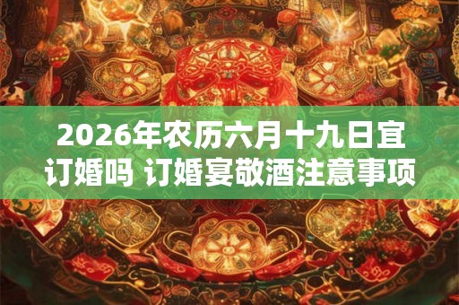 2026年农历六月十九日宜订婚吗 订婚宴敬酒注意事项