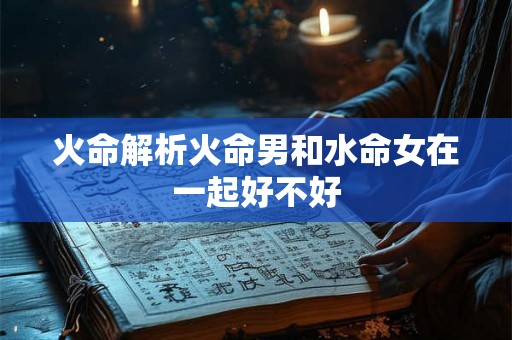 火命解析火命男和水命女在一起好不好 火命解析火命男和水命女在一起好不好